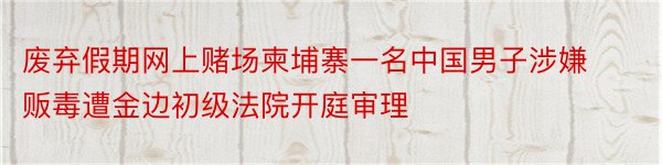 废弃假期网上赌场柬埔寨一名中国男子涉嫌贩毒遭金边初级法院开庭审理