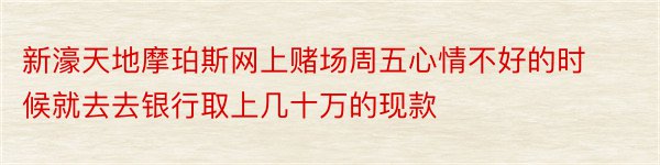 新濠天地摩珀斯网上赌场周五心情不好的时候就去去银行取上几十万的现款