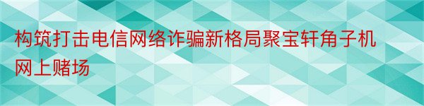 构筑打击电信网络诈骗新格局聚宝轩角子机网上赌场