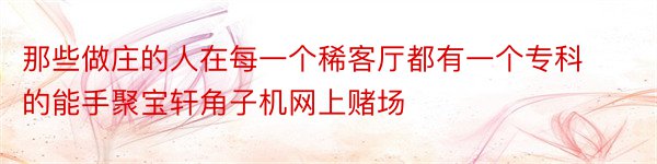 那些做庄的人在每一个稀客厅都有一个专科的能手聚宝轩角子机网上赌场