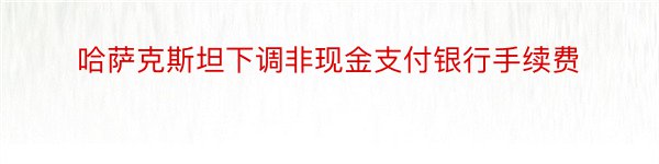 哈萨克斯坦下调非现金支付银行手续费