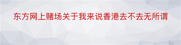 东方网上赌场关于我来说香港去不去无所谓