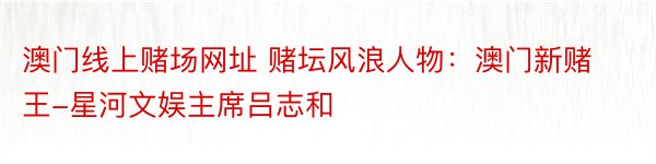 澳门线上赌场网址 赌坛风浪人物：澳门新赌王-星河文娱主席吕志和