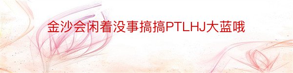 金沙会闲着没事搞搞PTLHJ大蓝哦