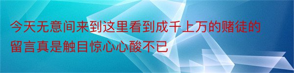 今天无意间来到这里看到成千上万的赌徒的留言真是触目惊心心酸不已