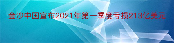 金沙中国宣布2021年第一季度亏损213亿美元