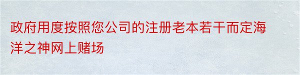 政府用度按照您公司的注册老本若干而定海洋之神网上赌场