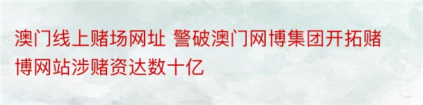 澳门线上赌场网址 警破澳门网博集团开拓赌博网站涉赌资达数十亿