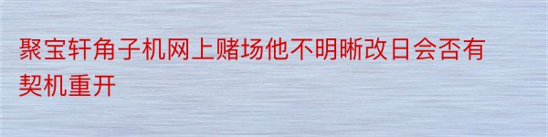 聚宝轩角子机网上赌场他不明晰改日会否有契机重开