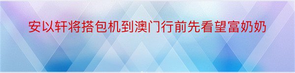 安以轩将搭包机到澳门行前先看望富奶奶