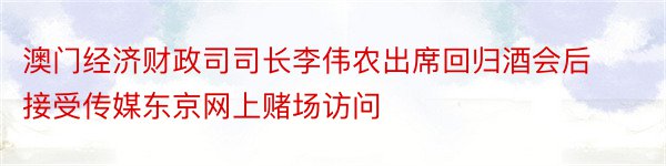 澳门经济财政司司长李伟农出席回归酒会后接受传媒东京网上赌场访问