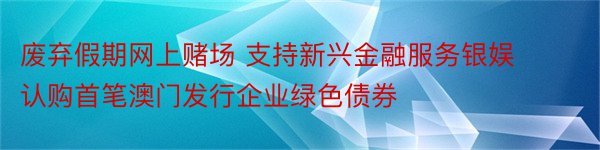 废弃假期网上赌场 支持新兴金融服务银娱认购首笔澳门发行企业绿色债券