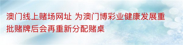 澳门线上赌场网址 为澳门博彩业健康发展重批赌牌后会再重新分配赌桌