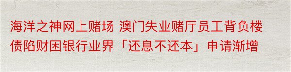 海洋之神网上赌场 澳门失业赌厅员工背负楼债陷财困银行业界「还息不还本」申请渐增