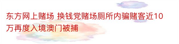 东方网上赌场 换钱党赌场厕所内骗赌客近10万再度入境澳门被捕